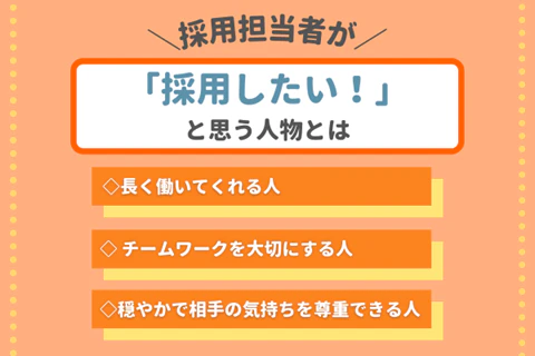 採用担当者が「採用したい！」と思う人物とは◇長く働いてくれる人◇チームワークを大切にする人◇優しく穏やかで、相手の気持ちを尊重できる人
