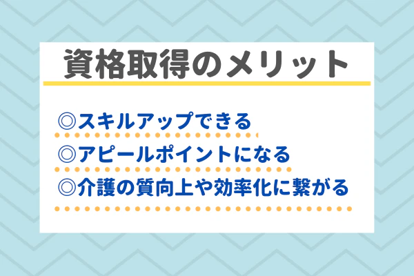 資格取得のメリット　◎スキルアップできる ◎アピールポイントになる ◎介護の質向上や効率化につなげられる