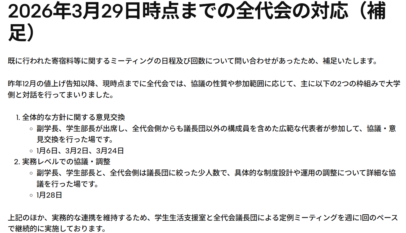 全代会公式サイトの文章：2026年3月26日 学生宿舎等の生活環境について副学長との継続的なミーティングを開始  全学学類・専門学群・総合学域群代表者会議（全代会）は、筑波大学の学長決定等で定められた、学生の意見を集約し、学生のニーズに根ざした活動を行う組織です。  この度全代会は、千葉親文学生担当副学長を交えた形で、学生宿舎等を含めた大学の生活環境のあり方等に関するミーティングを継続的に開催することに関して大学側と合意を形成しました。  これは、既存の「学長と全代会構成員との茶話会（今年度開催記事）」や「副学長等との懇談会（今年度開催記事）」とは異なる枠組みとなり、より高頻度に開催される見込みです。既に複数回開催されており、学生宿舎の寄宿料等や学内の食堂に関してなどに関して活発な議論が行われております。  全代会は今後も、学生の声を大学に届け、よりよい学生生活の実現に向けて尽力してまいります。公開可能となった情報は適宜本WebサイトやXアカウント（@public_zdk）等で発信させていただきます。学生の皆様におかれましては、ご理解とご協力をいただけますと幸いです。  2026年3月29日時点までの全代会の対応（補足） 既に行われた寄宿料等に関するミーティングの日程及び回数について問い合わせがあったため、補足いたします。  昨年12月の値上げ告知以降、現時点までに全代会では、協議の性質や参加範囲に応じて、主に以下の2つの枠組みで大学側と対話を行ってまいりました。  全体的な方針に関する意見交換 副学長、学生部長が出席し、全代会側からも議長団以外の構成員を含めた広範な代表者が参加して、協議・意見交換を行った場です。 1月6日、3月2日、3月24日 実務レベルでの協議・調整 副学長、学生部長と、全代会側は議長団に絞った少人数で、具体的な制度設計や運用の調整について詳細な協議を行った場です。 1月28日 上記のほか、実務的な連携を維持するため、学生生活支援室と全代会議長団による定例ミーティングを週に1回のペースで継続的に実施しております。