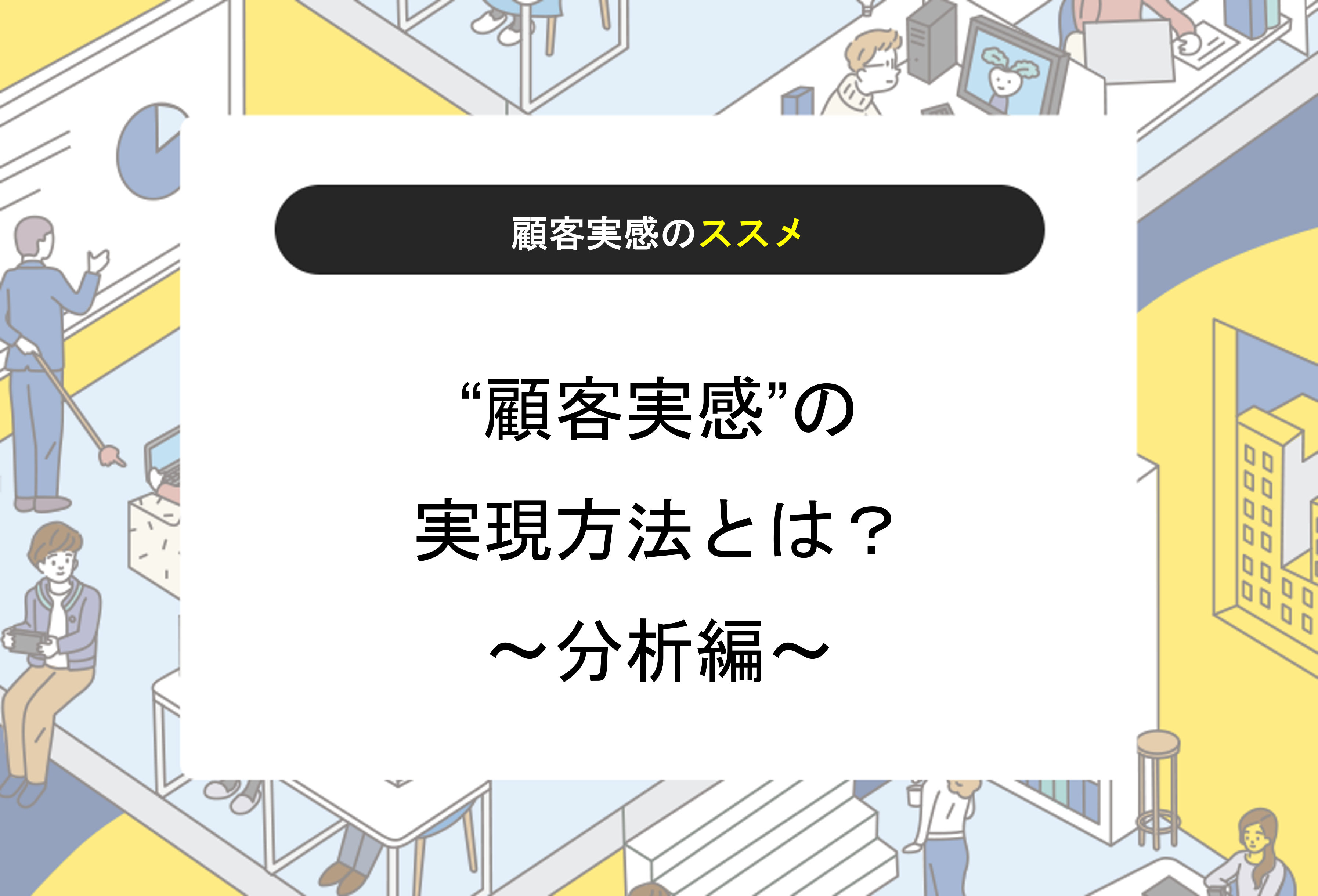 【顧客実感のススメ】“顧客実感”の実現方法とは？～分析編～