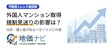 外国人マンション取得規制「見送り」で何が変わる？住民が知るべきリスクと対策