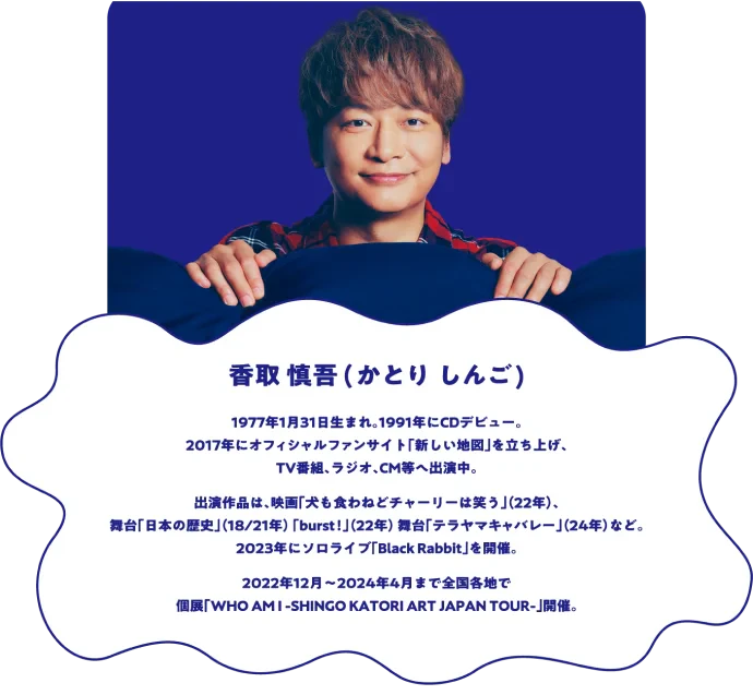 香取 慎吾(かとり しんご)1977年1月31日生まれ。1991年にCDデビュー。2017年にオフィシャルファンサイト「新しい地図」を立ち上げ、TV番組、ラジオ、CM等へ出演中。出演作品は、映画「犬も食わねどチャーリーは笑う」（22年）、舞台「日本の歴史」（18/21年）「burst！」（22年）、舞台「テラヤマキャバレー」（24年）など。2023年にソロライブ「Black Rabbit」を開催。2022年12月〜2024年4月まで全国各地で個展「WHO AM I -SHINGO KATORI ART JAPAN TOUR-」開催。