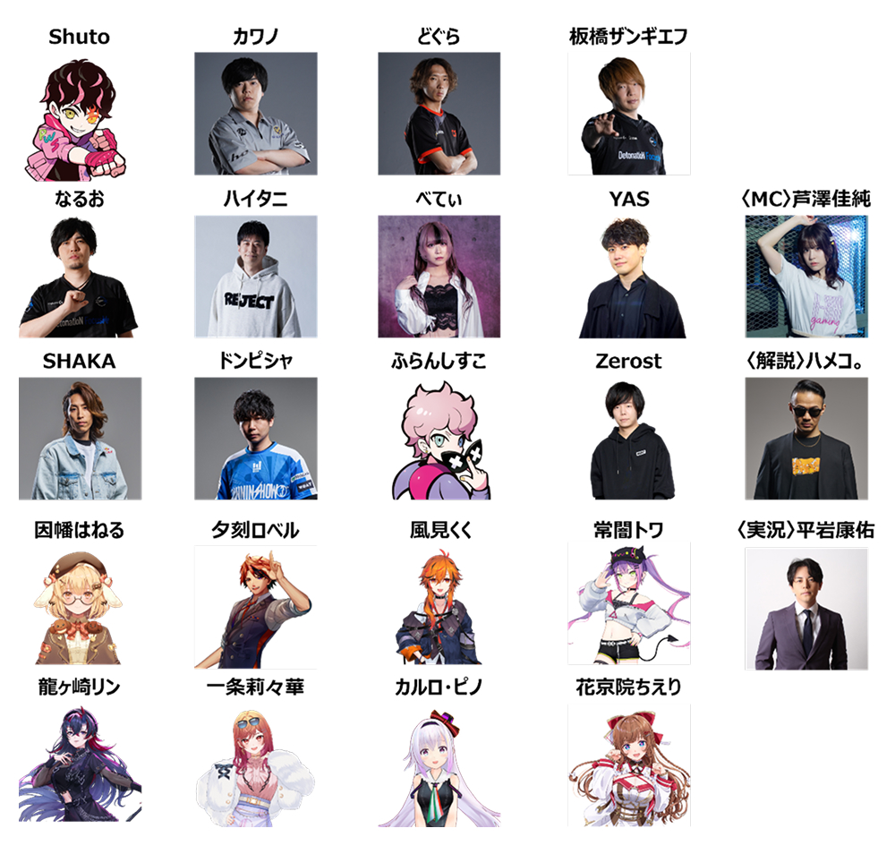 出演者：Shuto、カワノ、どぐら、板橋ザンギエフ、なるお、ハイタニ、べてぃ、YAS、SHAKA、ドンピシャ、ふらんしすこ、Zerost、因幡はねる、夕刻ロベル、風見くく、常闇トワ、龍ヶ崎リン、一条莉々華、カルロ・ピノ、花京院ちえり、〈MC〉芦澤佳純、〈解説〉ハメコ。、〈実況〉平岩康佑