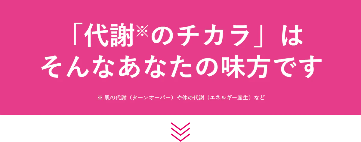 「代謝※のチカラ」は そんなあなたの味方です ※ 肌の代謝(ターンオーバー)や体の代謝(エネルギー産生)など
