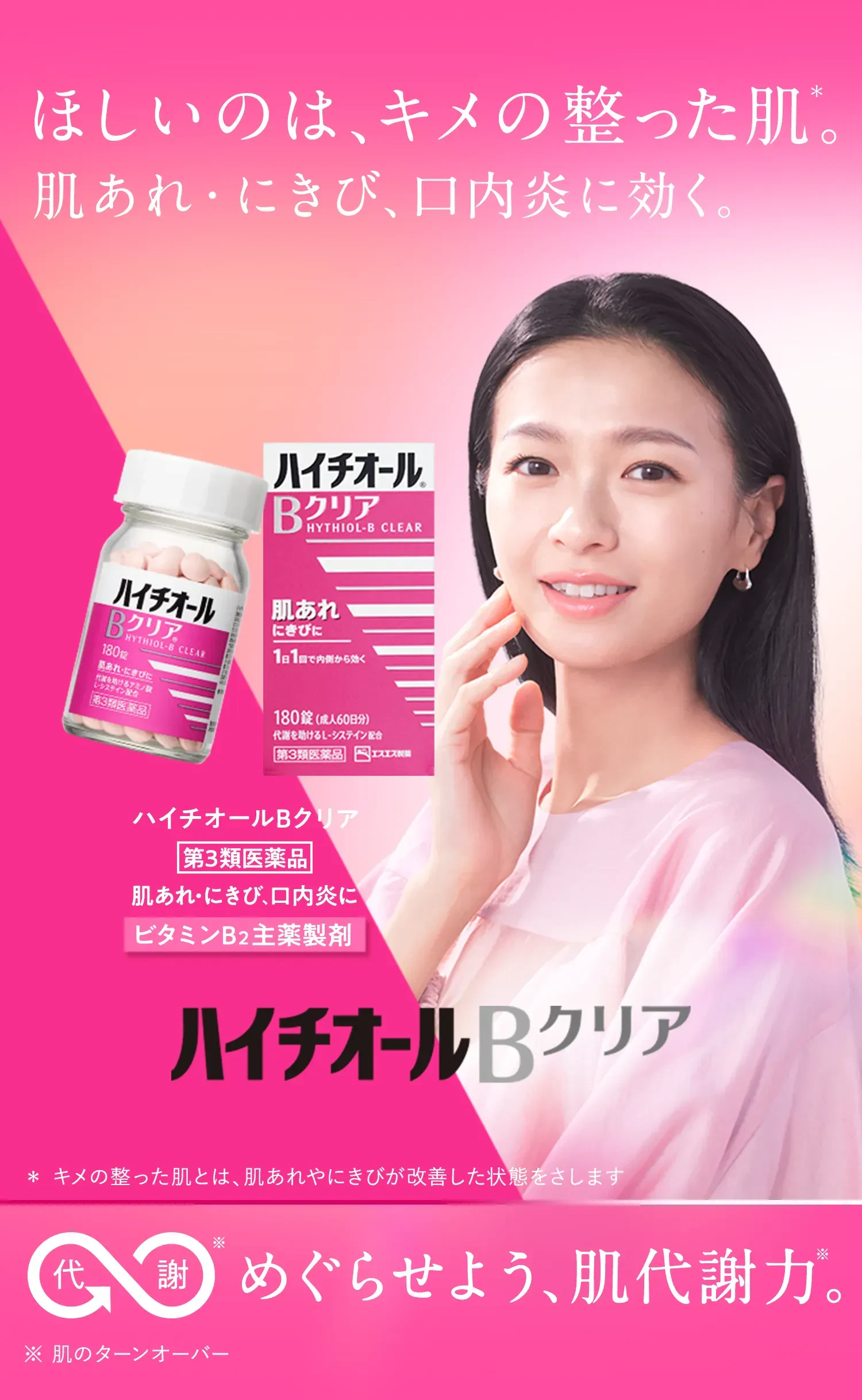 ハイチオールBクリア 第3類医薬品 肌あれ・にきび、口内炎に ビタミンB2主薬製剤 ほしいのは、キメの整った肌※。 肌あれ・にきび、口内炎に効く。 * キメの整った肌とは、肌あれやにきびが改善した状態をさします 代謝※ めぐらせよう、肌代謝力※。 ※ 肌のターンオーバー