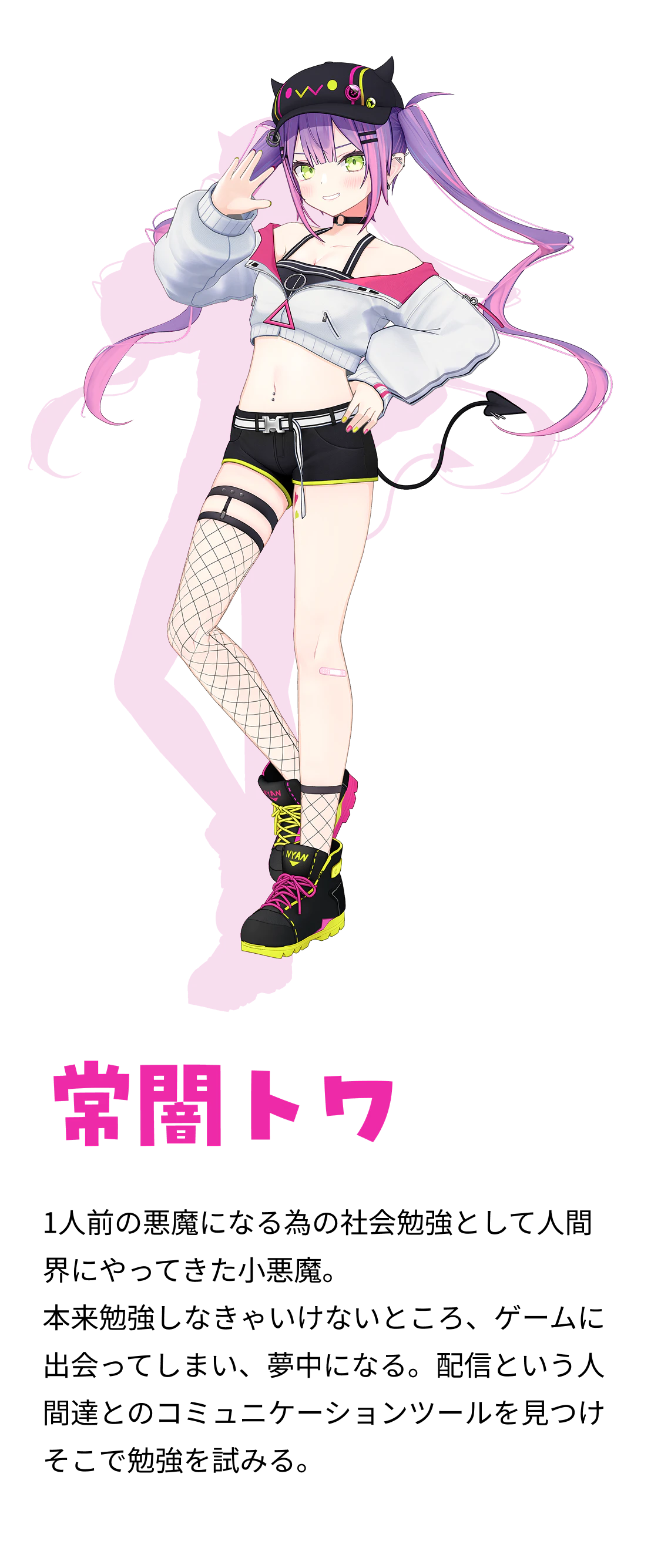 常闇トワ 1人前の悪魔になる為の社会勉強として人間界にやってきた小悪魔。 本来勉強しなきゃいけないところ、ゲームに出会ってしまい、夢中になる。配信という人間達とのコミュニケーションツールを見つけそこで勉強を試みる。