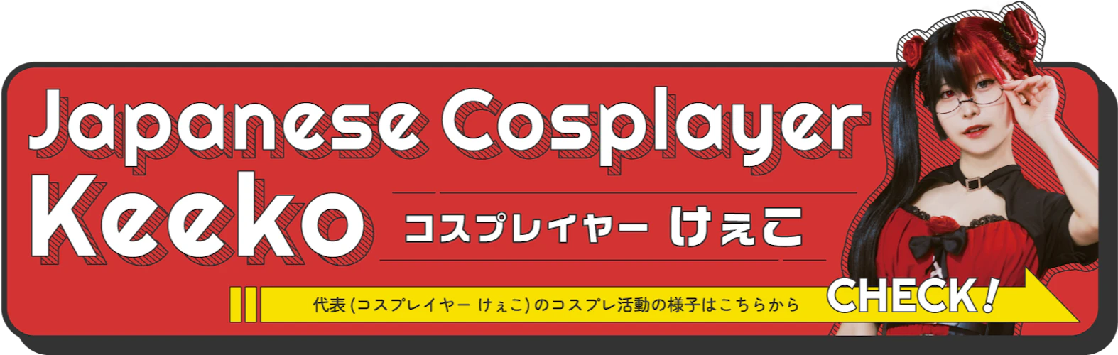 代表(コスプレイヤーけぇこ)のコスプレ活動の様子はこちらから CHECK!