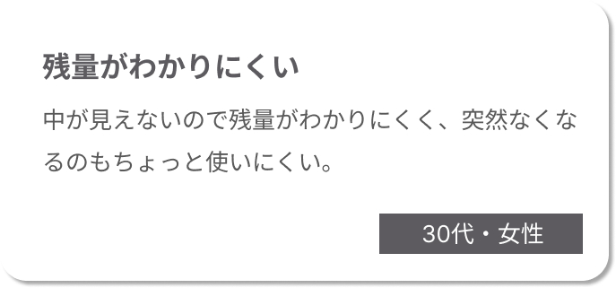 残量がわかりにくい　中が見えないので残量がわかりにくく、突然なくなるのもちょっと使いにくい。