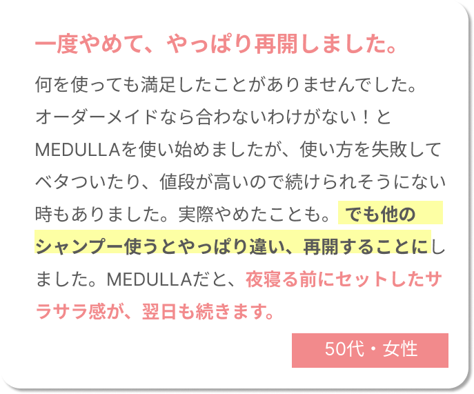 一度やめて、やっぱり再開しました。何を使っても満足したことがありませんでした。オーダーメイドなら合わないわけがない！とMEDULLAを使い始めましたが、使い方を失敗してベタついたり、値段が高いので続けられそうにない時もありました。実際やめたことも。でも他のシャンプー使うとやっぱり違い、再開することにしました。MEDULLAだと、夜寝る前にセットしたサラサラ感が、翌日も続きます。