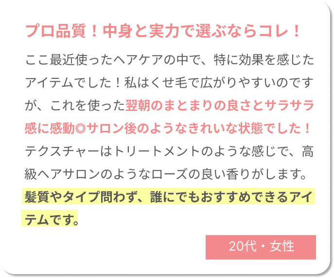 プロ品質！中身と実力で選ぶならコレ！　ここ最近使ったヘアケアの中で、特に効果を感じたアイテムでした！私はくせ毛で広がりやすいのですが、これを使った翌朝のまとまりの良さとサラサラ感に感動◎ サロン後のようなきれいな状態でした！テクスチャーはトリートメントのような感じで、高級ヘアサロンのようなローズの良い香りがします。髪質やタイプ問わず、誰にでもおすすめできるアイテムです。