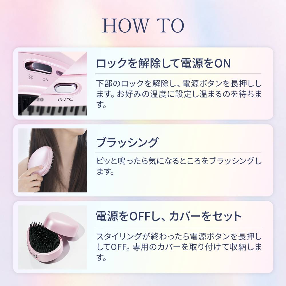 HOW TO  ロックを解除して電源をON　下部のロックを解除し、電源ボタンを長押しします。お好みの温度に設定し温まるのを待ちます。　ブラッシング　ピッと鳴ったら気になるところをブラッシング　電源をOFFし、カバーをセット　スタリングが終わったら電源ボタンを長押ししてOFF。専用のカバーを取り付けて収納します。
