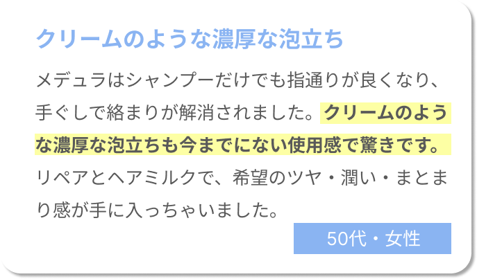 クリームのような濃厚な泡立ち。メデュラはシャンプーだけでも指通りが良くなり、手ぐしで絡まりが解消されました。クリームのような濃厚な泡立ちも今までにない使用感で驚きです。リペアとヘアミルクで、希望のツヤ・潤い・まとまり感が手に入っちゃいました。