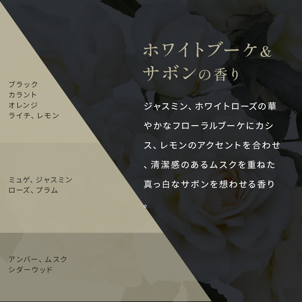 ホワイトブーケ&サボンの香り ジャスミン、ホワイトローズの華やかなフローラルブーケにカシス、レモンのアクセントを合わせ、清潔感のあるムスクを重ねた真っ白なサボンを想わせる香り。 ブラックカラントオレンジライチレモン ミュゲジャスミンローズプラム アンバームスクシダーウッド
