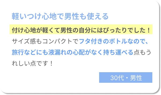 軽いつけ心地で男性も使える　付け心地が軽くて男性の自分にはぴったりでした！サイズ感もコンパクトで蓋付きのボトルなので、旅行などにも液漏れの心配がなく持ち運べる点も嬉しいポイントです！