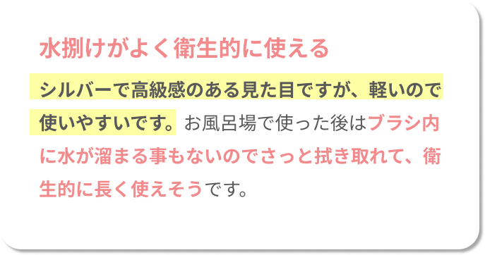 水捌けがよく衛生的に使える。シルバーで高級感のある見た目ですが、軽いので使いやすいです。お風呂場で使った後はブラシ内に水が溜まることもないので、さっと拭き取れて、衛生的に長く使えそうです。