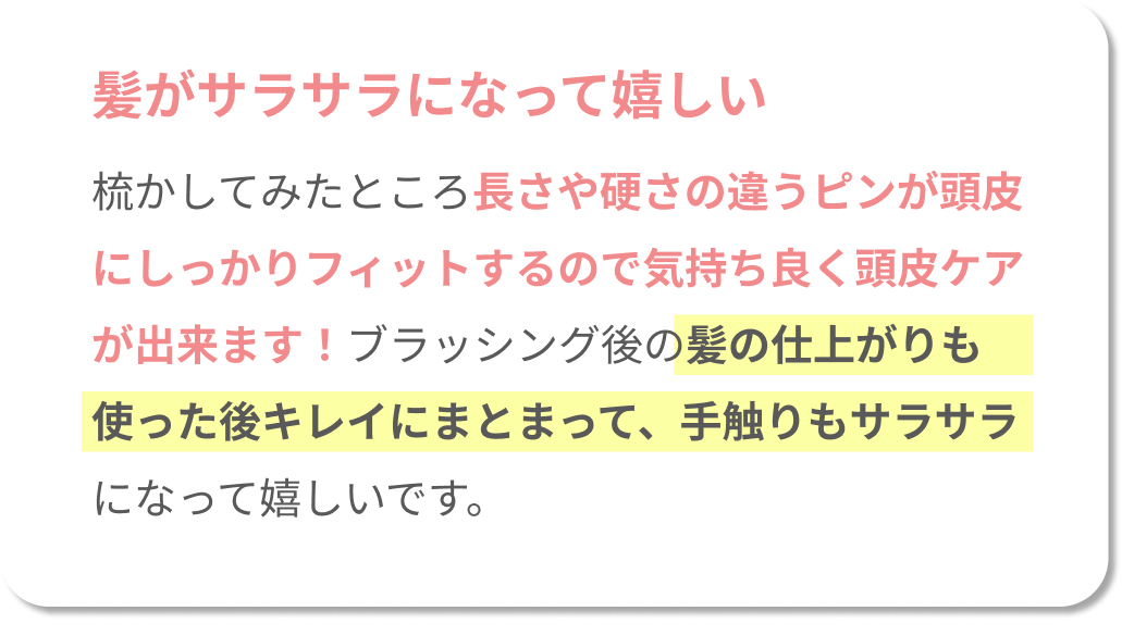 髪がサラサラになって嬉しい！梳かしてみたところ長さや硬さの違うピンが頭皮にしっかりフィットするので、気持ち良く頭皮ケアができます！ブラッシング後の髪の仕上がりも使った後キレイにまとまって、手触りもサラサラになって嬉しいです。