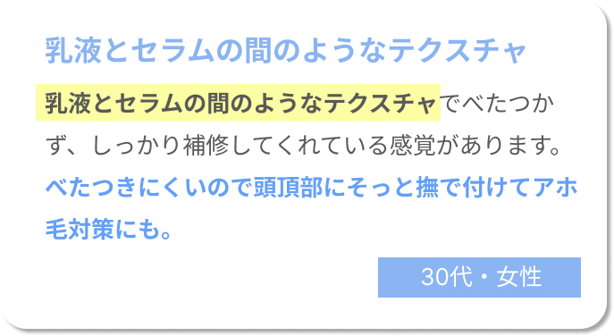 乳液とセラムの間のようなテクスチャ　乳液とセラムの間のようなテクスチャでべたつかず、しっかり補修してくれている感覚があります。べたつきにくいので頭頂部にそっと撫で付けてアホ毛対策にも。