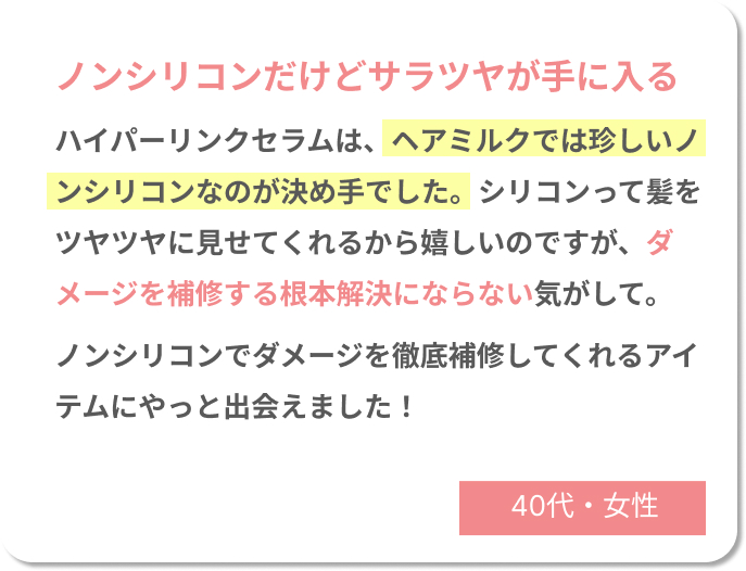 ノンシリコンだけどサラツヤが手に入る　ハイパーリンクセラムは、ヘアミルクでは珍しいノンシリコンタイプなのが決め手でした。シリコンって髪をツヤツヤに見せてくれるから嬉しいのですが、ダメージを補修する根本解決にならない気がして。ノンシリコンでダメージを徹底補修してくれるアイテムにやっと出会えました！