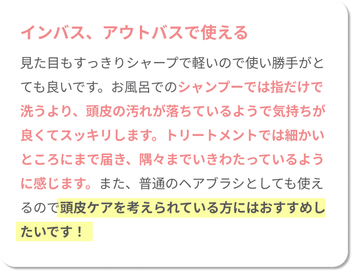 インバス、アウトバスで使える！見た目もすっきりシャープで軽いので使い勝手がとても良いです。お風呂でのシャンプーでは指だけで洗うより、頭皮の汚れが落ちているようで気持ちが良くてスッキリします。トリートメントでは細かいところまで届き、隅々までいきわたっているように感じます。また、普通のヘアブラシとしても使えるので、頭皮ケアを考えている方にはおすすめしたいです！