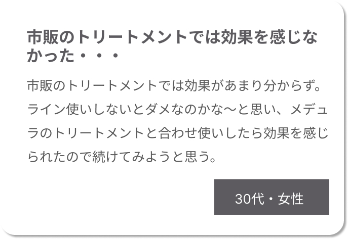 市販のトリートメントでは効果を感じなかった・・・市販のトリートメントでは効果があまり分からず。ライン使いしないとダメなのかな～と思い、メデュラのトリートメントと合わせ使いしたら効果を感じられたので続けてみようと思う。30代女性