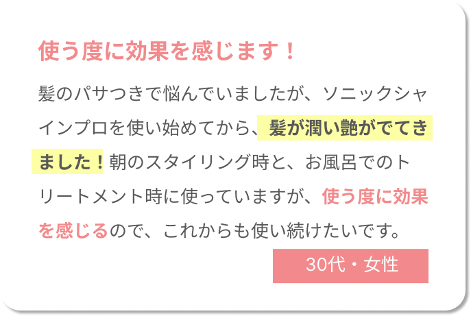 使う度に効果を感じます！髪のパサつきで悩んでいましたが、ソニックシャインプロを使い始めてから、髪が潤い艶がでてきました！朝のスタイリング時と、お風呂でのトリートメント時に使っていますが、使う度に効果を感じるので、これからも使い続けたいです。30代女性