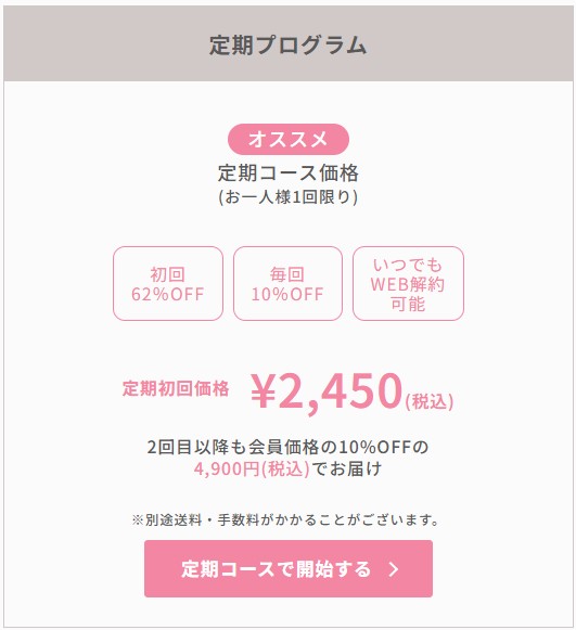 定期プログラム　オススメ　定期コース価格（お一人1回限り）　初回62％OFF　毎回10％OFF　いつでもWEB解約可能　定期初回価格￥2,450（税込）　2回目以降も会員価格の10%OFFの4,900（税込）でお届け　定期コースで開始する