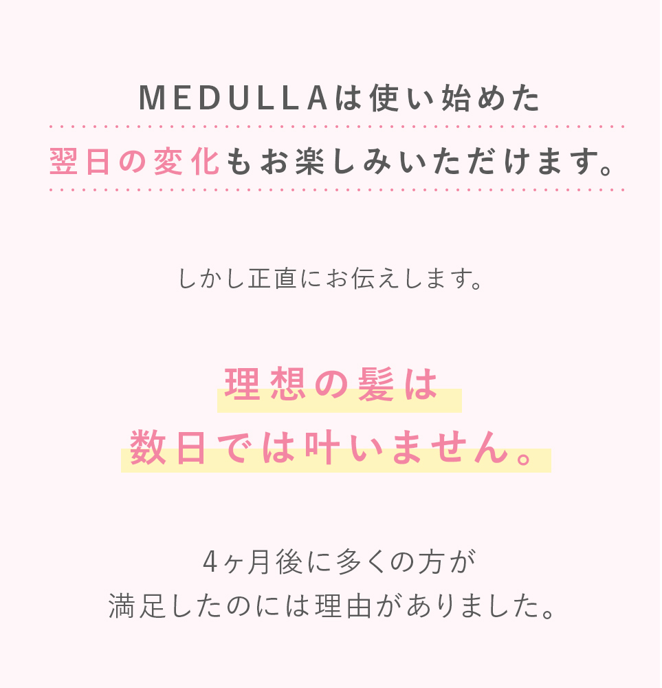 MEDULLA（メデュラ）は使い始めた翌日の変化もお楽しみいただけます。しかし正直にお伝えします。理想の髪は数日では叶いません。4ヶ月後に多くの方が満足したのには理由がありました。