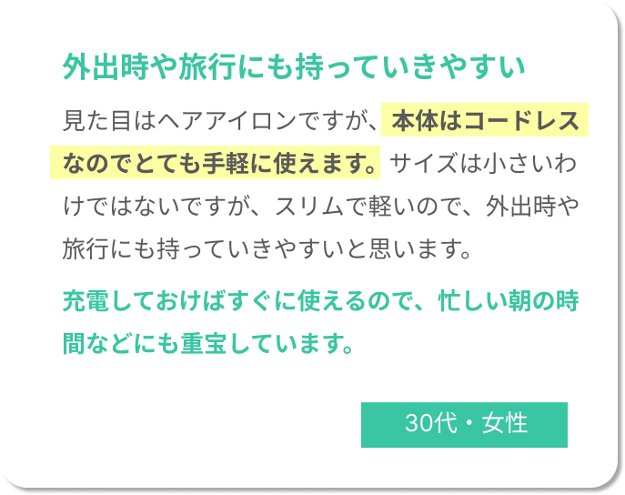 外出時や旅行にも持っていきやすい！見た目はヘアアイロンですが、本体はコードレスなのでとても手軽に使えます。サイズは小さいわけではないですが、スリムで軽いので、外出時や旅行にも持っていきやすいと思います。 充電しておけばすぐに使えるので、忙しい朝の時間などにも重宝しています。30代女性