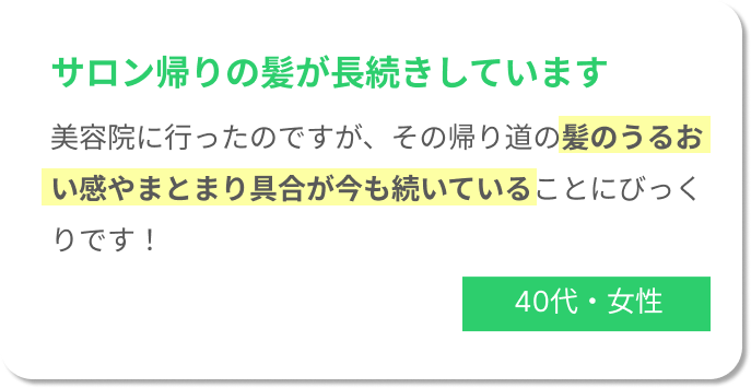 サロン帰りの髪が長続きしています。美容院に行ったのですが、その帰り道の髪のうるおい感やまとまり具合が今も続いていることにびっくりです！