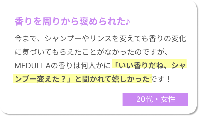 香りを周りから褒められた♪今までシャンプーやリンスを変えても香りの変化に気づいてもらえたことがなかったのですが、MEDULLAの香りは何人かに「いい香りだね、シャンプー変えた？」と聞かれて嬉しかったです！