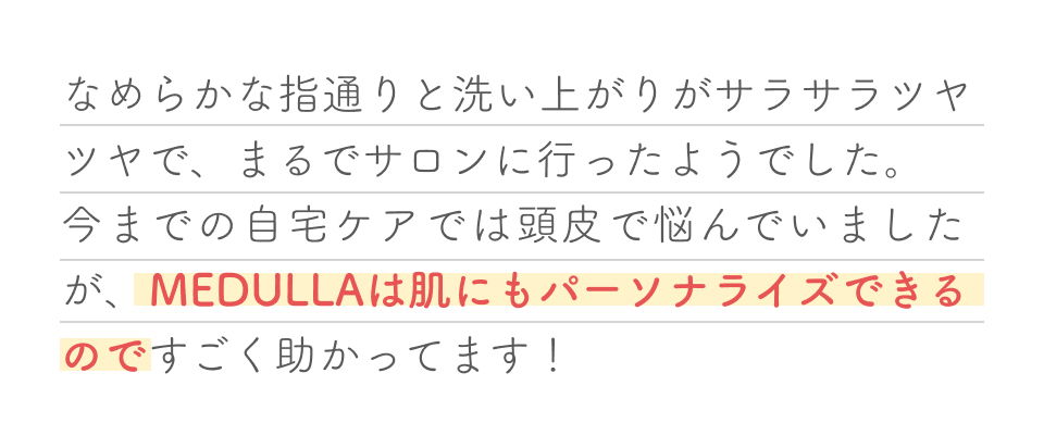 なめらかな指通りと洗い上がりサラサラツヤツヤで、まるでサロンに行ったようでした。今までの自宅ケアでは頭皮で悩んでいましたが、MEDULLA（メデュラ）は肌にもパーソナライズできるのですごく助かってます！