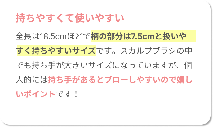 持ちやすくて使いやすい。全長は18.5cmほどで柄の部分は7.5cmと扱いやすく持ちやすいサイズです。スカルプブラシの中でも持ち手が大きいサイズになっていますが、個人的には持ち手があるとブローしやすいので嬉しいポイントです！