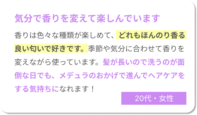 気分で香りを変えて楽しんでいます。香りは色々な種類が楽しめて、どれもほんのり香る良い匂いで好きです。季節や気分に合わせて香りを変えながら使っています。髪が長いので洗うのが面倒な日でも、メデュラのおかげで進んでヘアケアをする気持ちになれます！