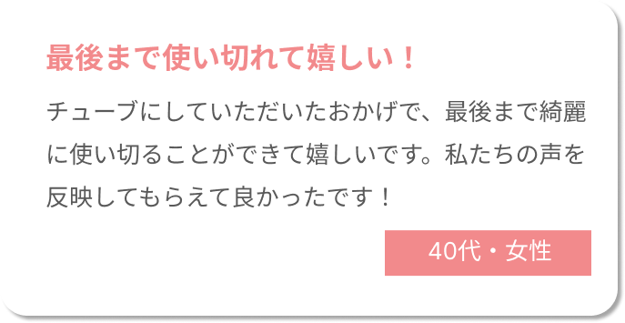 最後まで使いきれて嬉しい！チューブにしていただいたおかげで、最後まで綺麗に使い切ることができて嬉しいです。私たちの声を反映してもらえて良かったです！