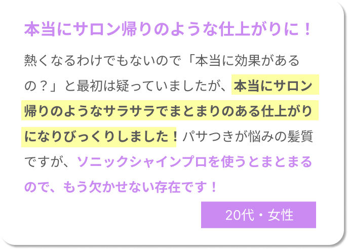 本当にサロン帰りのような仕上がりに！熱くなるわけでもないので「本当に効果があるの？」と最初は疑っていましたが、本当にサロン帰りのようなサラサラでまとまりのある仕上がりになりびっくりしました！パサつきが悩みの髪質ですが、ソニックシャインプロを使うとまとまるので、もう欠かせない存在です！20代女性