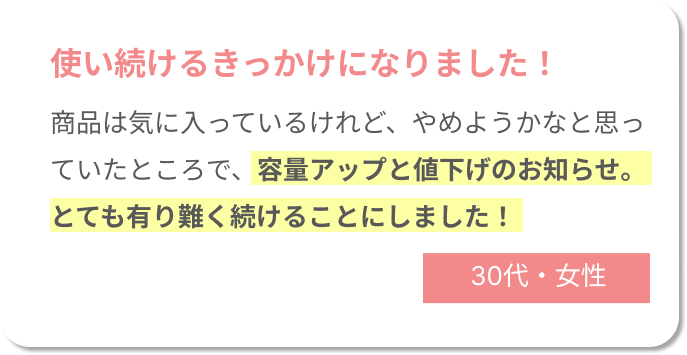 使い続けるきっかけになりました！商品は気に入っているけれど、やめようかなと思っていたところで、容量アップと値下げのお知らせ。とても有り難く続けることにしました！