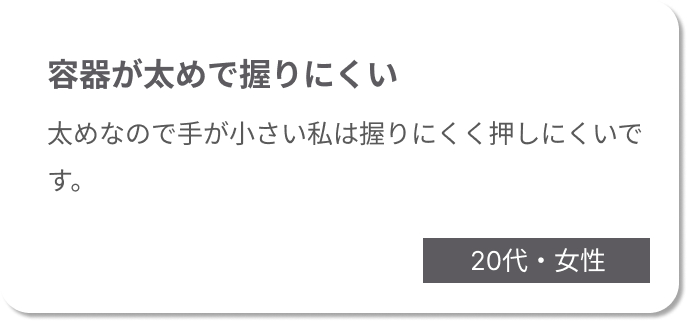 容器が太めで握りにくい　太めなので手が小さい私は握りにくく押しにくいです