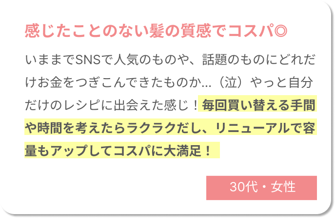 感じたことのない髪の質感でコスパ◎今までSNSで人気のものや、話題のものにどれだけお金をつぎこんできたものか...（泣）やっと自分だけのレシピに出会えた感じ！毎回買い替える手間や時間を考えたらラクラクだし、リニューアルで容量もアップしてコスパに大満足！