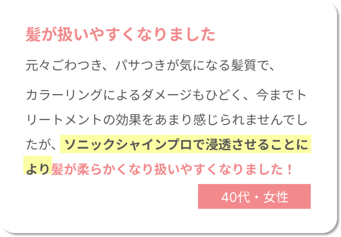 髪が扱いやすくなりました。元々ごわつき、パサつきが気になる髪質で、 カラーリングによるダメージもひどく、今までトリートメントの効果をあまり感じられませんでしたが、ソニックシャインプロで浸透させることにより髪が柔らかくなり扱いやすくなりました！40代女性