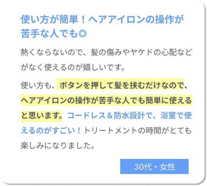 使い方が簡単！ヘアアイロンの操作が苦手な人でも◎熱くならないので、髪の傷みやヤケドの心配などがなく使えるのが嬉しいです。 使い方も、ボタンを押して髪を挟むだけなので、ヘアアイロンの操作が苦手な人でも簡単に使えると思います。コードレス＆防水設計で、浴室で使えるのがすごい！トリートメントの時間がとても楽しみになりました。30代女性