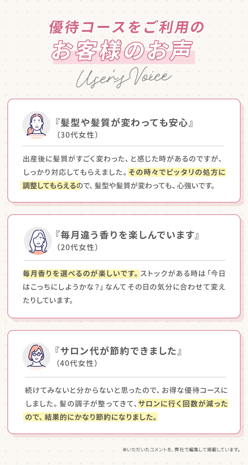 優待コースをご利用のお客様の声。『髪型や髪質が変わっても安心』（30代女性）出産後に髪質がすごく変わった、と感じた時があるのですが、しっかり対応してもらえました。その時々でピッタリの処方に調整してもらえるので、髪型や髪質が変わっても、心強いです。『毎月違う香りを楽しんでいます』（20代女性）毎月香りを選べるのが楽しいです。ストックがある時は「今日はこっちにしようかな？」なんてその日の気分に合わせて変えたりしています。『サロン代が節約できました』（40代女性）続けてみないと分からないと思ったので、お得な優待コースにしました。髪の調子が整ってきて、サロンに行く回数が減ったので、結果的にかなり節約になりました。