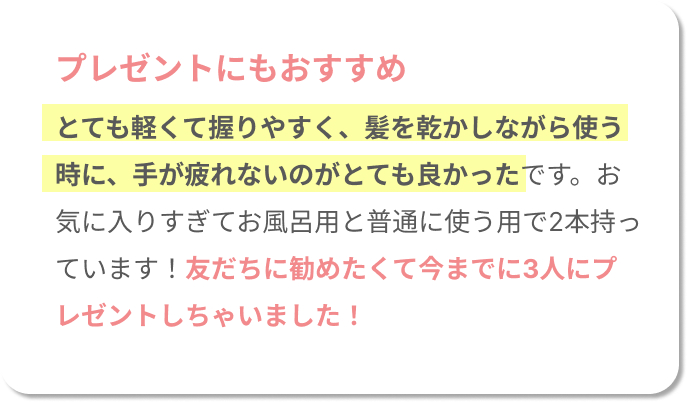 プレゼントにもおすすめ！とても軽くて握りやすく、髪を乾かしながら使う時に、手が疲れないのがとても良かったです。お気に入りすぎてお風呂用と普通に使う用で2本持っています！友だちに勧めたくて今までに3人にプレゼントしちゃいました！