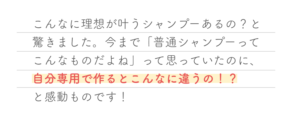 こんなに理想が叶うシャンプーあるの？と驚きました。今まで「普通シャンプーってこんなものだよね」って思っていたのに、自分専用で作るとこんなに違うの！？と感動ものです！