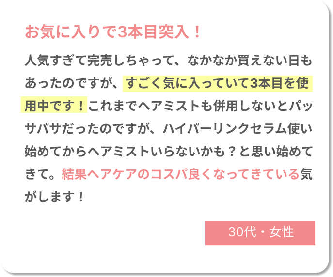 お気に入りで3本目突入！　人気すぎて完売しちゃって、なかなか買えない日もあったのですが、すごく気に入っていて3本目を使用中です！これまでヘアミストも併用しないとパッサパサだったのですが、ハイパーリンクセラム使い始めてからヘアミストいらないかも？と思い始めてきて。結果ヘアケアのコスパ良くなってきている気がします！