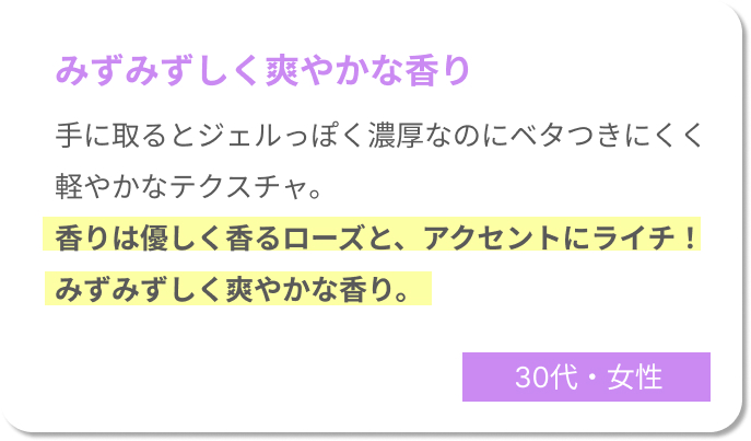 みずみずしく爽やかな香り　手に取るとジェルっぽく濃厚なのにベタつきにくく軽やかなテクスチャ。香りは優しく香るローズと、アクセントにライチ！みずみずしく爽やかな香りでした。