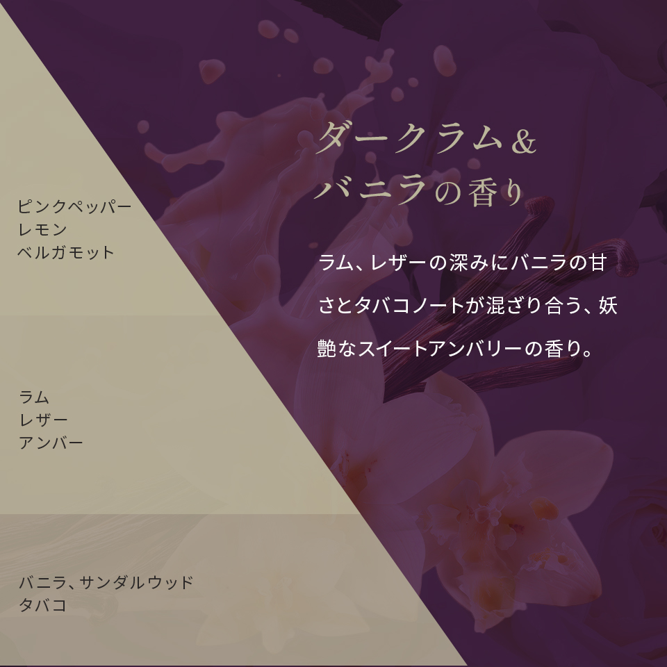ダークラム&バニラの香り ラム、レザーの深みにバニラの甘さとタバコノートが混ざり合う、妖艶なスイートアンバリーの香り。 ピンクペッパーレモンベルガモット ラムレザーアンバー バニラサンダルウッドタバコ