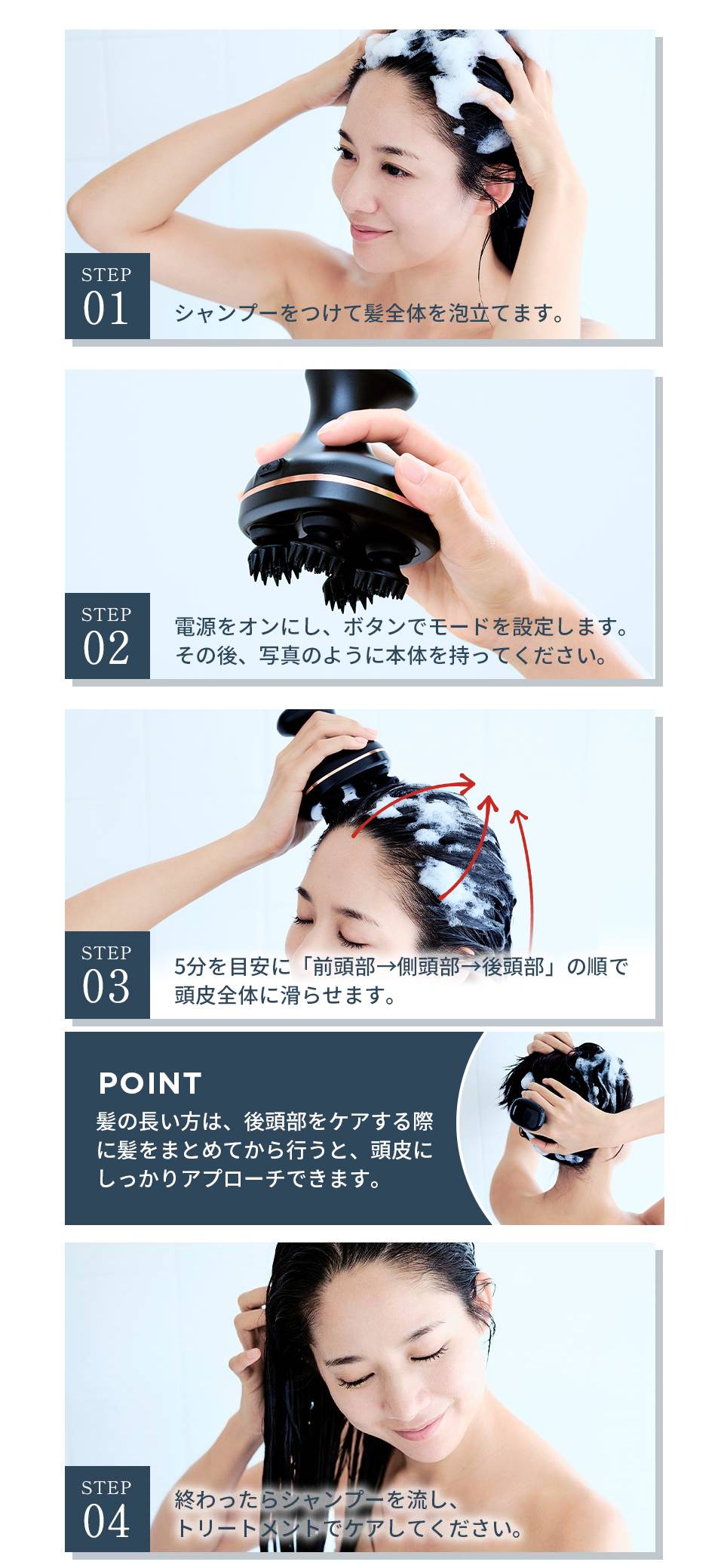 STEP01 シャンプーをつけて頭全体を泡立てます。　STEP2 電源をオンにし、ボタンでモードを選択します。その後写真のように本体を持ってください。　STEP03 5分を目安に「前頭部→側頭部→後頭部」の順で頭皮全体に滑らせます。　POINT髪の長い方は、後頭部をケアする際に髪をまとめてから行うと、頭皮にしっかりアプローチできます。　STEP04　終わったらシャンプーを流し、トリートメントでケアをしてください。