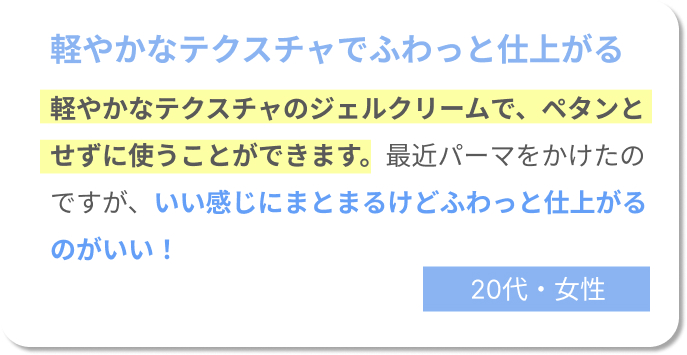 軽やかなテクスチャでふわっと仕上がる　軽やかなテクスチャのジェルクリームで、ぺたんとせずに使うことができます。最近パーマをかけたのですが、いい感じにまとまるけどふわっと仕上がるのがいい！