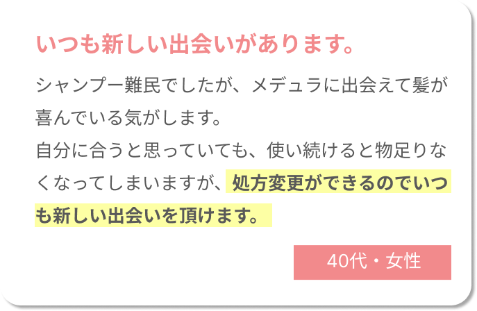 いつも新しい出会いがあります。シャンプー難民でしたが、メデュラに出会えて髪が喜んでいる気がします。自分に合うと思っていても、使い続けると物足りなくなってしまいますが、処方変更ができるのでいつも新しい出会いを頂けます。40代女性