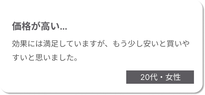 価格が高い。効果には満足していますが、もう少し安いと買いやすいと思いました。20代女性